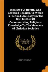 Institutes of Natural and Revealed Religion. to Which Is Prefixed, an Essay on the Best Method of Communicating Religious Knowledge to the Members of Christian Societies