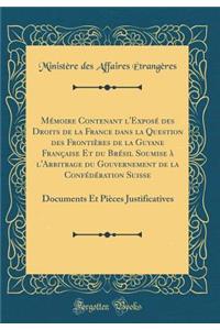 Mï¿½moire Contenant l'Exposï¿½ Des Droits de la France Dans La Question Des Frontiï¿½res de la Guyane Franï¿½aise Et Du Brï¿½sil Soumise ï¿½ l'Arbitrage Du Gouvernement de la Confï¿½dï¿½ration Suisse: Documents Et Piï¿½ces Justificatives (Classic R