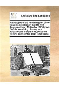 A Catalogue of the Remaining Part of the Valuable Collection of the Late Well Known Antiquary MR Martin, of Palgrave, Suffolk: Consisting of Many Very Valuable and Ancient Manuscripts on Vellum, Early Printed Black Letter Books,