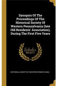 Synopsis Of The Proceedings Of The Historical Society Of Western Pennsylvania (late Old Residents' Association), During The First Five Years