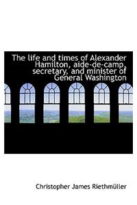 The Life and Times of Alexander Hamilton, Aide-de-Camp, Secretary, and Minister of General Washingto