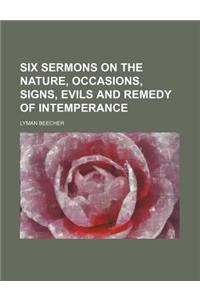 Six Sermons on the Nature, Occasions, Signs, Evils and Remedy of Intemperance