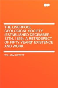 The Liverpool Geological Society (Established December 13th, 1859). a Retrospect of Fifty Years' Existence and Work