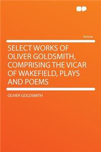 Select Works of Oliver Goldsmith, Comprising the Vicar of Wakefield, Plays and Poems