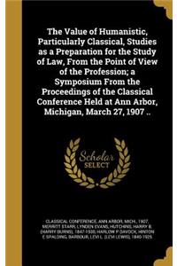 Value of Humanistic, Particularly Classical, Studies as a Preparation for the Study of Law, From the Point of View of the Profession; a Symposium From the Proceedings of the Classical Conference Held at Ann Arbor, Michigan, March 27, 1907 ..