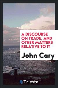 A Discourse on Trade, and Other Matters Relative to It ...