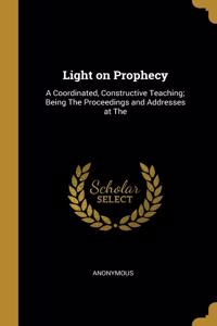 Light on Prophecy: A Coordinated, Constructive Teaching; Being The Proceedings and Addresses at The