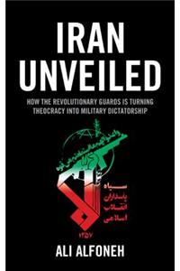 Iran Unveiled: How the Revolutionary Guards Is Transforming Iran from Theocracy into Military Dictatorship