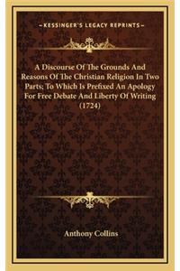 Discourse Of The Grounds And Reasons Of The Christian Religion In Two Parts; To Which Is Prefixed An Apology For Free Debate And Liberty Of Writing (1724)