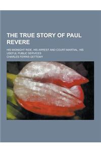 The True Story of Paul Revere; His Midnight Ride, His Arrest and Court-Martial, His Useful Public Services