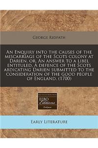 An Enquiry Into the Causes of the Miscarriage of the Scots Colony at Darien, Or, an Answer to a Libel Entituled, a Defence of the Scots Abdicating Darien Submitted to the Consideration of the Good People of England. (1700)