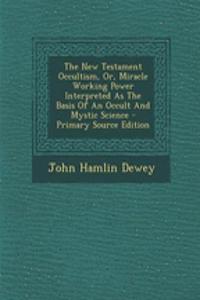 The New Testament Occultism, Or, Miracle Working Power Interpreted as the Basis of an Occult and Mystic Science - Primary Source Edition