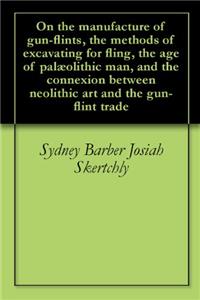 On the Manufacture of Gun-flints, the Methods of Excavating for Fling, the age of Palï¿½olithic man, and the Connexion Between Neolithic art and the Gun
