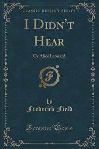 I Didn't Hear: Or Alice Leonard (Classic Reprint)