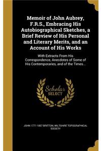 Memoir of John Aubrey, F.R.S., Embracing His Autobiographical Sketches, a Brief Review of His Personal and Literary Merits, and an Account of His Works