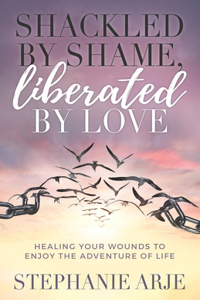 Shackled by Shame, Liberated by Love: Healing Your Wounds to Enjoy the Adventure of Life