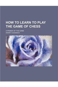 How to Learn to Play the Game of Chess; A Primer of the Game
