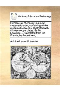 Elements of Chemistry, in a New Systematic Order, Containing All the Modern Discoveries. Illustrated with Thirteen Copperplates. by MR Lavoisier, ... Translated from the French, by Robert Kerr, ...