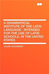 A Grammatical Institute of the Latin Language: Intended for the Use of Latin Schools, in the United States