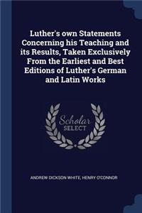 Luther's own Statements Concerning his Teaching and its Results, Taken Exclusively From the Earliest and Best Editions of Luther's German and Latin Works