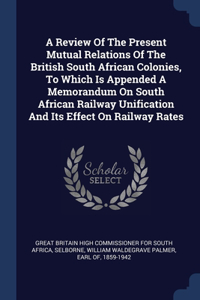 Review Of The Present Mutual Relations Of The British South African Colonies, To Which Is Appended A Memorandum On South African Railway Unification And Its Effect On Railway Rates