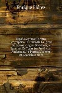 Espana Sagrada: Theatro Geographico-Historico De La Iglesia De Espana. Origen, Divisiones, Y Terminos De Todas Sus Provincias. Antiguedad, . Y Portugal, Volume 10 (Spanish Edition)
