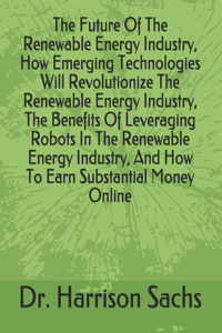 Future Of The Renewable Energy Industry, How Emerging Technologies Will Revolutionize The Renewable Energy Industry, The Benefits Of Leveraging Robots In The Renewable Energy Industry, And How To Earn Substantial Money Online