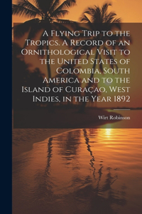 Flying Trip to the Tropics. A Record of an Ornithological Visit to the United States of Colombia, South America and to the Island of Curaçao, West Indies, in the Year 1892