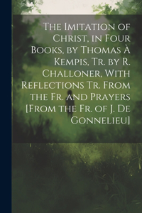 The Imitation of Christ, in Four Books, by Thomas À Kempis, Tr. by R. Challoner, With Reflections Tr. From the Fr. and Prayers [From the Fr. of J. De Gonnelieu]