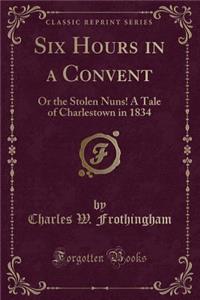 Six Hours in a Convent: Or the Stolen Nuns! a Tale of Charlestown in 1834 (Classic Reprint)