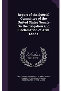 Report of the Special Committee of the United States Senate on the Irrigation and Reclamation of Arid Lands