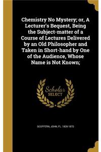 Chemistry No Mystery; or, A Lecturer's Bequest, Being the Subject-matter of a Course of Lectures Delivered by an Old Philosopher and Taken in Short-hand by One of the Audience, Whose Name is Not Known;
