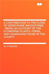A Contribution to the Flora of Derbyshire [microform]: Being an Account of the Flowering Plants, Ferns, and Characeae Found in the County