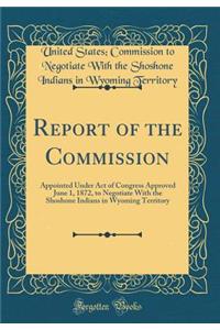 Report of the Commission: Appointed Under Act of Congress Approved June 1, 1872, to Negotiate with the Shoshone Indians in Wyoming Territory (Classic Reprint)