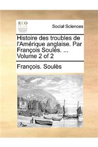 Histoire Des Troubles de L'Amrique Anglaise. Par Franois Souls. ... Volume 2 of 2