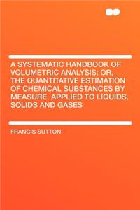 A Systematic Handbook of Volumetric Analysis; Or, the Quantitative Estimation of Chemical Substances by Measure, Applied to Liquids, Solids and Gases