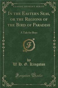 In the Eastern Seas, or the Regions of the Bird of Paradise: A Tale for Boys (Classic Reprint)