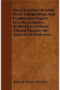 Short Exercises In Latin Prose Composition, And Examination Papers In Latin Grammer, To Which Is Prefixed A Bried Chapter On Analysis Of Sentences