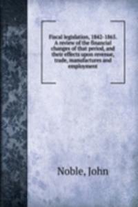 Fiscal legislation, 1842-1865. A review of the financial changes of that period, and their effects upon revenue, trade, manufactures and employment