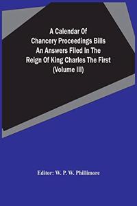 A Calendar Of Chancery Proceedings Bills An Answers Filed In The Reign Of King Charles The First (Volume Iii)
