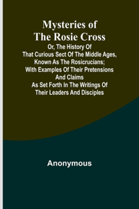 Mysteries of the Rosie Cross; Or, the History of that Curious Sect of the Middle Ages, Known as the Rosicrucians; with Examples of their Pretensions and Claims as Set Forth in the Writings of Their Leaders and Disciples