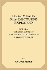 Doctor Mead's Short Discourse Explain'd: Being A Clearer Account of Pestilential Contagion, and Preventing