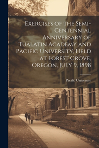 Exercises of the Semi-centennial Anniversary of Tualatin Academy and Pacific University, Held at Forest Grove, Oregon, July 9, 1898