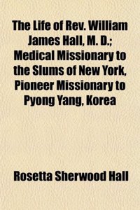 The Life of REV. William James Hall, M. D.; Medical Missionary to the Slums of New York, Pioneer Missionary to Pyong Yang, Korea