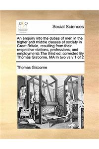 An enquiry into the duties of men in the higher and middle classes of society in Great Britain, resulting from their respective stations, professions, and employments The third ed, corrected By Thomas Gisborne, MA In two vs v 1 of 2