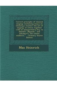 Correct Principles of Classical Singing; Containing Essays on Choosing a Teacher; The Art of Singing, Et Cetera; Together with an Interpretative Key t