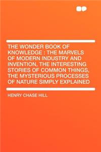 The Wonder Book of Knowledge: The Marvels of Modern Industry and Invention, the Interesting Stories of Common Things, the Mysterious Processes of Na