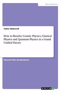 How to Resolve Cosmic Physics, Classical Physics and Quantum Physics in a Grand Unified Theory