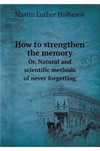 How to Strengthen the Memory Or, Natural and Scientific Methods of Never Forgetting