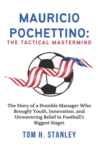 Mauricio Pochettino: The Tactical Mastermind: The Story of a Humble Manager Who Brought Youth, Innovation, and Unwavering Belief to Football's Biggest Stages